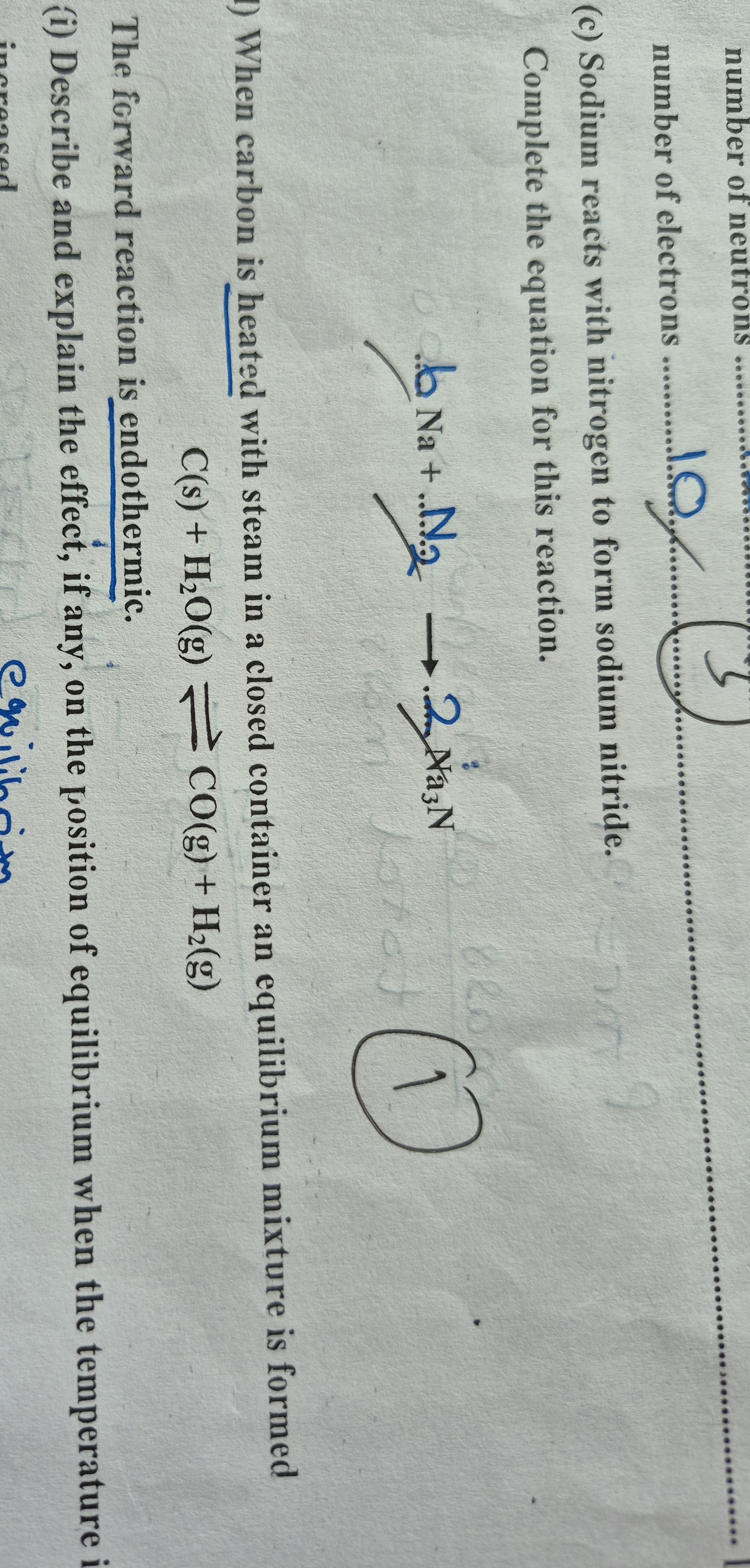 number of electrons  1.0
3

(c) Sodium reacts with nitrogen to form sodium nitride.

Complete the equation for this reaction.

    6 Naa+N2→ 2^ma3 N


When carbon is heated with steam in a closed container an equilibrium mixture is formed

    C( s)+H2O( g) ⇌CO( g)+H2( g)


The forward reaction is endothermic.
(i) Describe and explain the effect, if any, on the position of equilibrium when the temperature