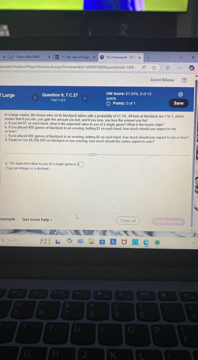 Home / My SMCC
7C The Law of Large
Do Homework - 7CT
on.com/Student/PlayerHomework.aspx?homeworkld =689081868 & q u e s t i o n / d=1 &fl...
David Bibeau
Large
Question 9, 7.C. 27
HW Score: 61.54%, 8 of 13
Part 1 of 5
points
Points: 0 of 1
Save

In a large casino, the house wins on its blackjack tables with a probability of 51.3 %. All bets at blackjack are 1 to 1 , which means that if you win, you gain the amount you bet, and if you lose, you lose the amount you bet.
a. If you bet $ 1 on each hand, what is the expected value to you of a single game? What is the house edge?
b. If you played 400 games of blackjack in an evening, betting $ 1 on each hand, how much should you expect to win or lose?
c. If you played 400 games of blackjack in an evening, betting $ 5 on each hand, how much should you expect to win or lose?
d. If patrons bet $ 6,000,000 on blackjack in one evening, how much should the casino expect to earn?
a. The expected value to you of a single game is $ □
(Type an integer or a decimal.)
xample
Get more help .
Clear all
Check answer
Search