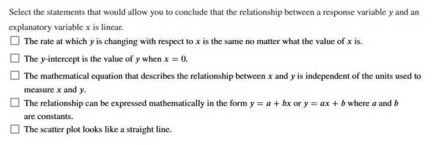 Select the statements that would allow you to conclude that the relationship between a response variable y and an explanatory variable x is linear.
The rate at which y is changing with respect to x is the same no matter what the value of x is.
The y-intercept is the value of y when x=0.
The mathematical equation that describes the relationship between x and y is independent of the units used to measure x and y.
The relationship can be expressed mathematically in the form y=a+b x or y=a x+b where a and b are constants.
The scatter plot looks like a straight line.