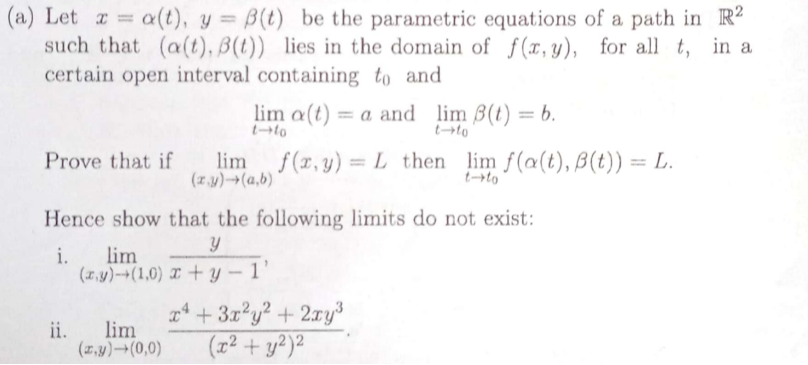 (a) Let x=α(t), y=β(t) be the parametric equations of a path in ℝ^2 such that (α(t), β(t)) lies in the domain of f(x, y), for all t, in a certain open interval containing t0 and

    limt → t0α(t)=a  and limt → t0β(t)=b .


Prove that if lim(x, y) →(a, b) f(x, y)=L then limt → t0 f(α(t), β(t))=L.
Hence show that the following limits do not exist:
i. lim(x, y) →(1,0)(y)/(x+y-1),
ii. lim(x, y) →(0,0)(x^4+3 x^2 y^2+2 x y^3)/((x^2+y^2)^2).