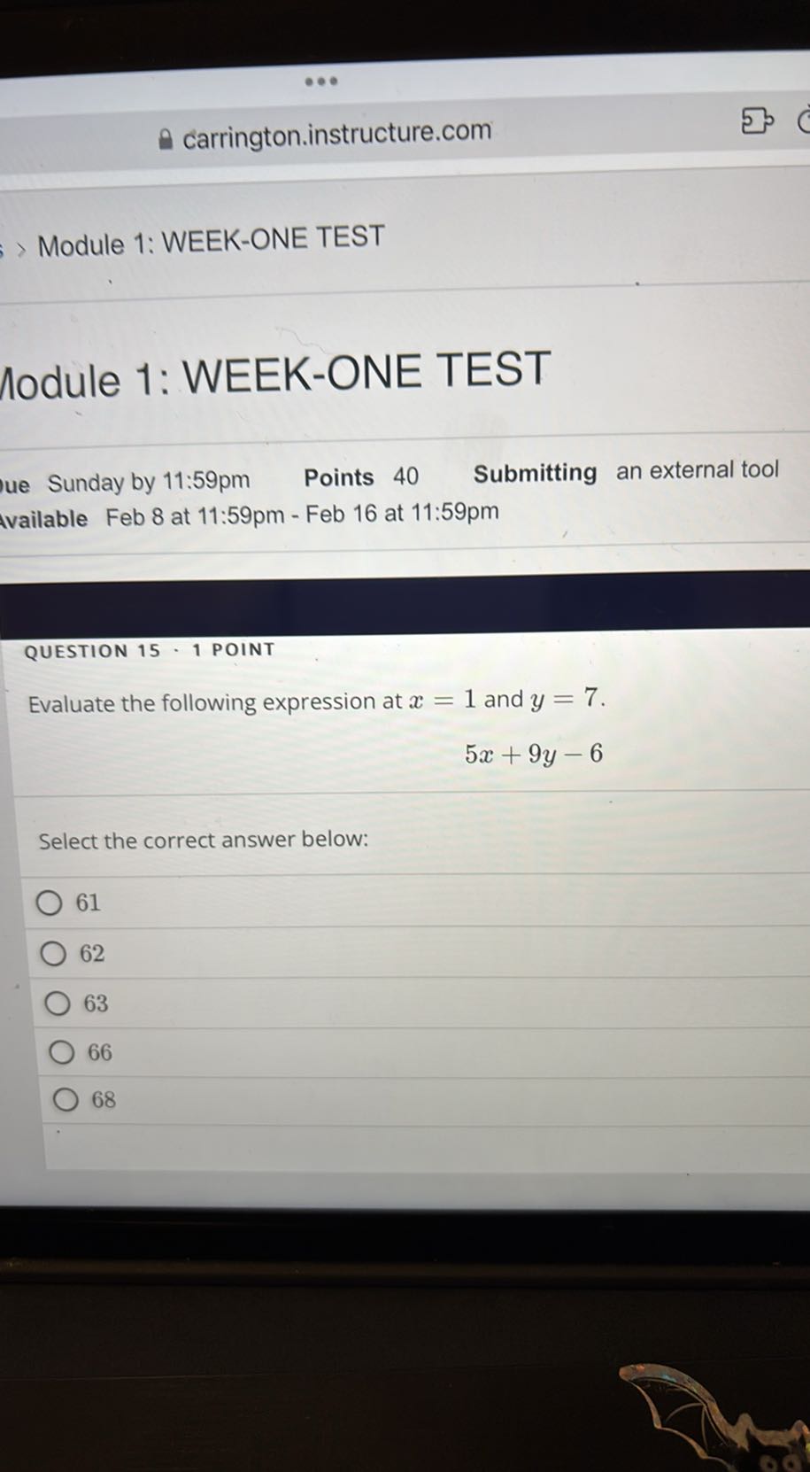 carrington.instructure.com
Module 1: WEEK-ONE TEST

Module 1: WEEK-ONE TEST

Sunday by 11: 59 pm
Points 40
Submitting an external tool
vailable Feb 8 at 11:59pm - Feb 16 at 11:59pm

QUESTION 15 • 1 POINT
Evaluate the following expression at x=1 and y=7.

    5 x+9 y-6


Select the correct answer below:
61
62
63
66
68