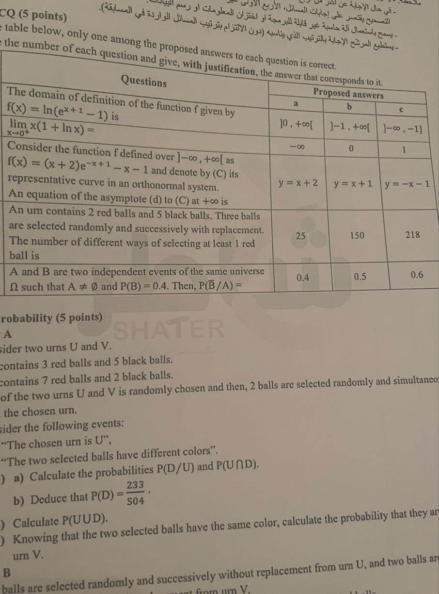 CQ (5 points) table below, only one among the proposed answers to each question is correct. the number of each

2*Questions     3|c|2* 

The domain of definition of the function f given by     a     Proposed answers     c 

f(x)=ln(e^x+1-1) is     ]0, + ∞ [     ]-1, + ∞ [     ]-m, -1] 

limx → 0^+ x(1+ln x)=     -∞     0     1 

Consider the function f defined over ]-∞,+∞[ as f(x)=(x+2) e^-x+1-x-1 and denote by (C) its representative curve in an orthonormal system. An equation of the asymptote (d) to (C) at +∞ is     y=x+2     y=x+1     y=-x-1 

An urn contains 2 red balls and 5 black balls. Three balls are selected randomly and successively with replacement. The number of different ways of selecting at least 1 red ball is     25     150     218 

A and B are two independent events of the same universe Ω such that A≠∅ and P(B)=0.4. Then, P(B / A)=     0.4     0.5     0.6 


robability (5 points)
A
ider two urns U and V .
contains 3 red balls and 5 black balls.
contains 7 red balls and 2 black balls.
of the two urns U and V is randomly chosen and then, 2 balls are selected randomly and simultaneo the chosen urn.
sider the following events:
"The chosen urn is U ",
"The two selected balls have different colors".
a) Calculate the probabilities P(D / U) and P(U∩D).
b) Deduce that P(D)=(233)/(504).

Knowing that the two selected balls have the same color, calculate the probability that they ar
Calculate P(UUD). urn V.
B
balls are selected randomly and successively without replacement from um U , and two balls an