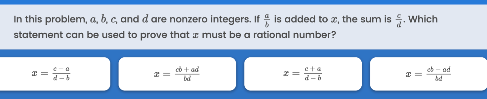 In this problem, a, b, c, and d are nonzero integers. If (a)/(b) is added to x, the sum is (c)/(d). Which statement can be used to prove that x must be a rational number?
x=(c-a)/(d-b)
x=(c b+a d)/(b d)
x=(c+a)/(d-b)

    x=(c b-a d)/(b d)
