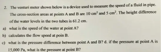 2. The venturi meter shown below is a device used to measure the speed of a fluid in pipe. The cross-section areas at points A and B are 10  cm^2 and 5  cm^2. The height difference of the water levels in the two tubes is 61.2  cm.
a) what is the speed of the water at point A ?
b) calculates the flow speed at poin B.
c) what is the pressure difference between point A and B ? d. if the pressure at point A is 15,000  Pa, what is the pressure at point B?