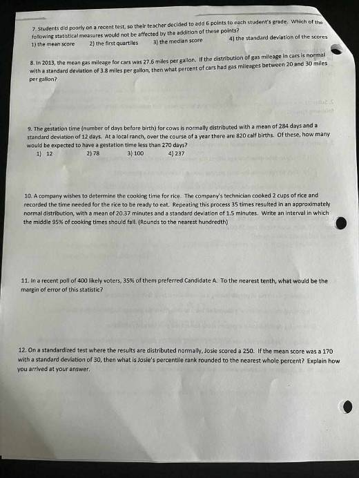 7. Students did poorfy on a recent test, so their teacher decided to add 6 points to each student's grade. Which of the following statistical measures would not be affected by the arldition of these points?
1) the mean score
2) the first quartiles
3) the median score
4) the standard deviation of the scores
8. In 2013, the mean gas mileage for cars was 27,6 miles per gallon, If the distribution of gas mileage in cars is normal with a standard deviation of 3.8 miles per gallon, then what percent of cars had gas mileages between 20 and 30 miles por gallon?
9. The gestation time (number of days before birth) for cows is normally distributed with a mean of 284 days and a standard deviation of 12 days. At a local ranch, over the course of a year there are 820 calf births. Of these, how many would be expected to have a gestation time less than 270 days?
1) 12
2) 78
3) 100
4) 237
10. A company wishes to determine the cooking time for rice. The company's technician cooked 2 cups of rice and recorded the time needed for the rice to be reacty to eat. Repeating this process 35 times resulted in an approximately normal distribution, with a mean of 20: 37 minutes and a standard deviation of 1.5 minutes. Write an interval in which the middle 95 % of cooking times should fall. (Rounds to the nearest hundredth)
11. In a recent poll of 400 likely voters, 35 % of them preferred Candidate A. To the nearest tenth, what would be the margin of error of this statistic?
12. On a standardized test where the results are distributed normally, Josie scored a 250 . If the mean score was a 170 with a standard deviation of 30 , then what is Josie's percentile rank rounded to the nearest whole percent? Explain how you arrived at your answer.