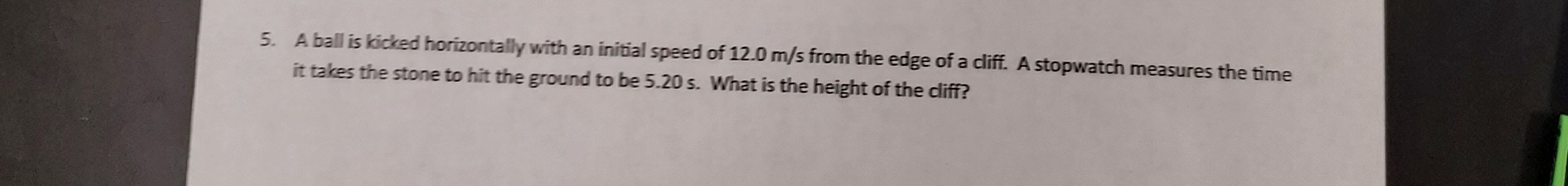 5. A ball is kicked horizontally with an initial speed of 12.0  m / s from the edge of a cliff. A stopwatch measures the time it takes the stone to hit the ground to be 5.20 s . What is the height of the cliff?