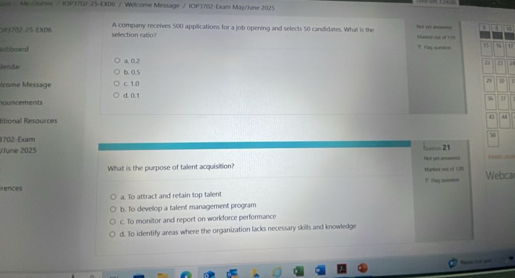 Ah fise TOP3702-25-Ex06 / Welcome Message / IOP3702-Exam May/June 2025

2.25-E06 / Welcome Message / IOP3702-Exam May/June 2025     

A company receives 500 applications for a job opening and selects 50 candidates. What is the selection ratio?
a. 0.2
b. 0.5
c. 1.0
d. 0.1     
Nor mman 

Maneo mad of 199 

r royanatem
 

a. To attract and retain top talent
b. To develop a talent management program
c. To monitor and report on workforce performance
d. To identify areas where the organization lacks necessary skills and knowledge     
b. 21 

Notyetimed 

Marred out of 100 

P Flug assems
 


□
□
35
□
□
43
44
□
50
lines
Webca