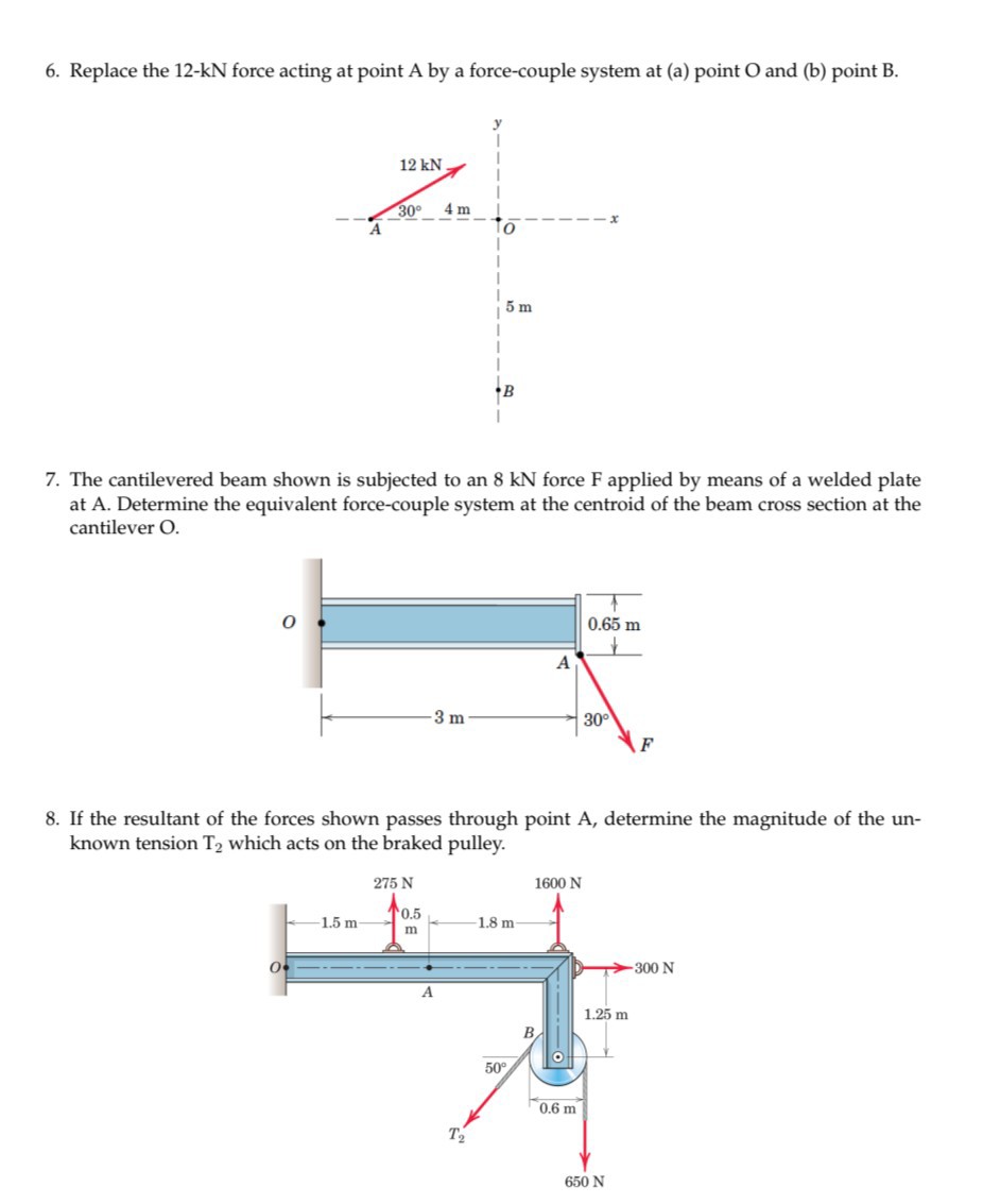 6. Replace the 12-kN force acting at point A by a force-couple system at (a) point O and (b) point B .
7. The cantilevered beam shown is subjected to an 8 kN force F applied by means of a welded plate at A . Determine the equivalent force-couple system at the centroid of the beam cross section at the cantilever O.
8. If the resultant of the forces shown passes through point A , determine the magnitude of the unknown tension T2 which acts on the braked pulley.