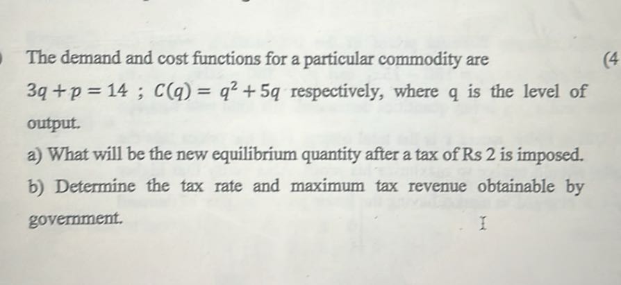 The demand and cost functions for a particular commodity are
(4)
3 q+p=14 ; C(q)=q^2+5 q respectively, where q is the level of output.
a) What will be the new equilibrium quantity after a tax of Rs 2 is imposed.
b) Determine the tax rate and maximum tax revenue obtainable by government.