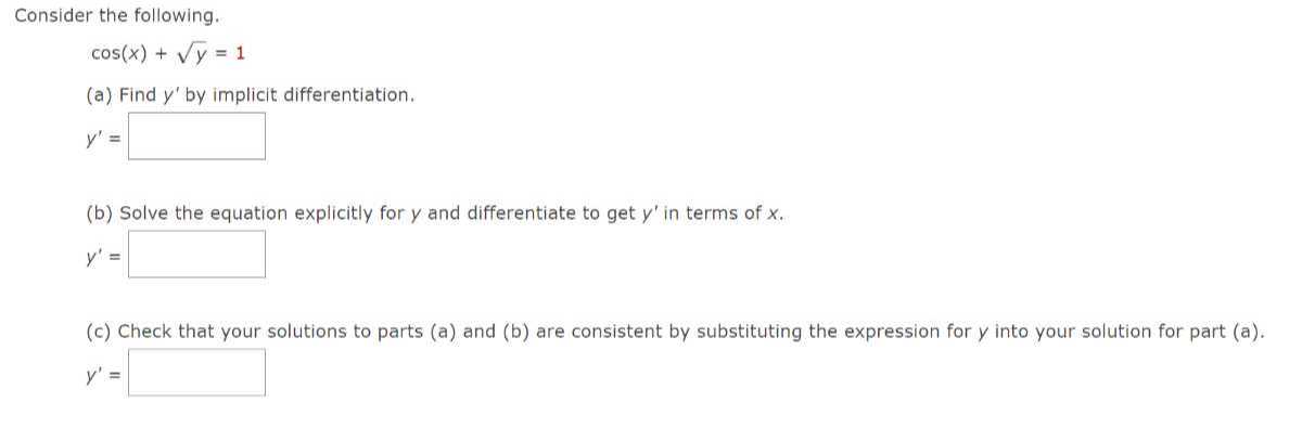 Consider the following.

    cos (x)+√(y)=1

(a) Find y^' by implicit differentiation.

    y^'=

□
(b) Solve the equation explicitly for y and differentiate to get y^' in terms of x.

    y^'=□

(c) Check that your solutions to parts (a) and (b) are consistent by substituting the expression for y into your solution for part (a).

    y^'=□
