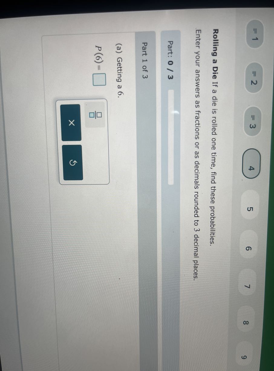 1
2
4
5
6
7
8
9

Rolling a Die If a die is rolled one time, find these probabilities.
Enter your answers as fractions or as decimals rounded to 3 decimal places.

Part: 0 / 3

Part 1 of 3
(a) Getting a 6 .

    P(6)=

□
