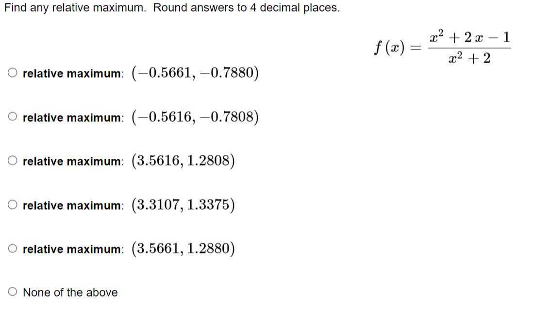Find any relative maximum. Round answers to 4 decimal places.

    f(x)=(x^2+2 x-1)/(x^2+2)

relative maximum: (-0.5661,-0.7880)
relative maximum: (-0.5616,-0.7808)
relative maximum: (3.5616,1.2808)
relative maximum: (3.3107,1.3375)
relative maximum: (3.5661,1.2880)
None of the above