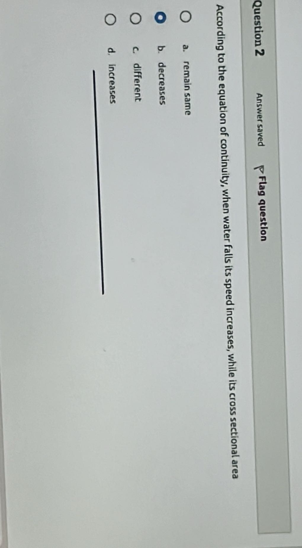 Question 2
Answer saved
Flag question

According to the equation of continuity, when water falls its speed increases, while its cross sectional area
a. remain same
b. decreases
c. different
d. increases
