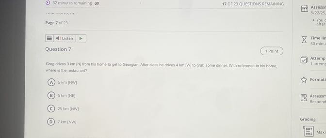 32 minutes remaining
17 OF 23 QUESTIONS REMAINING

Page 7 or 23
Listen
Time lin
60 minu

Question 7
1 Point

Greg drives 3 km [N] from his home to get to Goorgian After class he drives 4 km [W] to grab some dinner. With reference to his home, where is the restaurant?
(A) 5 km [NW]
(B) 5  km[NE]
(C) 25  km[NW]
(D) 7  km[NW]