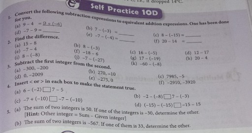 Self Practice 10D
1. Convert the following subtraction expressions to equivalent addtion expressions. One has been done for you.
(a) 9-4=9+(-4)
(d) -7-9=
(b) 7-(-3)=

Find the difference.
(c) -7-(-4)=
(c) 8-(-15)=
2. (a) 15-8
(f) 20-14=
(c) -7-4
(b) 8-(-3)
(i) 8-(-8)
(f) -18-6
(c) 16-(-5)
(d) 12-17
3. Subtract the first integer from the second,
(g) 17-(-19)
(h) 20-4
(a) -300,-200
(k) -60-(-8)
(d) 0,-2009
(j) -7-(-27)




fisert < or > in each box to make the statement true.
(b) 270,-10
(c) -275,0
4. (a) 6-(-2) □ 7-5
(c) 7985,-5
(f) -2910,-3920
(c) -7+(-10) □ -7-(-10)
(b) -2-(-8) □ 7-(-3)
(d) (-15)-(-15) □ -15-15
5. (a) The sum of two integers is 50 . If one of the integers is -30 , determine the other.
[Hint: Other integer = Sum - Given integer]
(b) The sum of two integers is -567 . If one of them is 33 , determine the other.