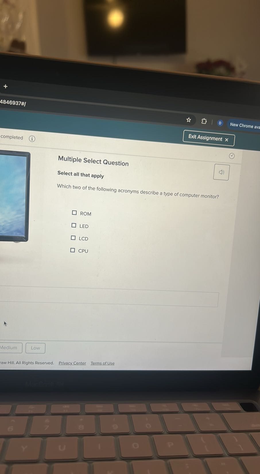 4846937##
Exit Assignment ×

Multiple Select Question
Select all that apply

Which two of the following acronyms describe a type of computer monitor?

ROM
LED
LCD
CPU
Medium
Low
raw Hill. All Rights Reserved.
Privacy Center
Terms of Use