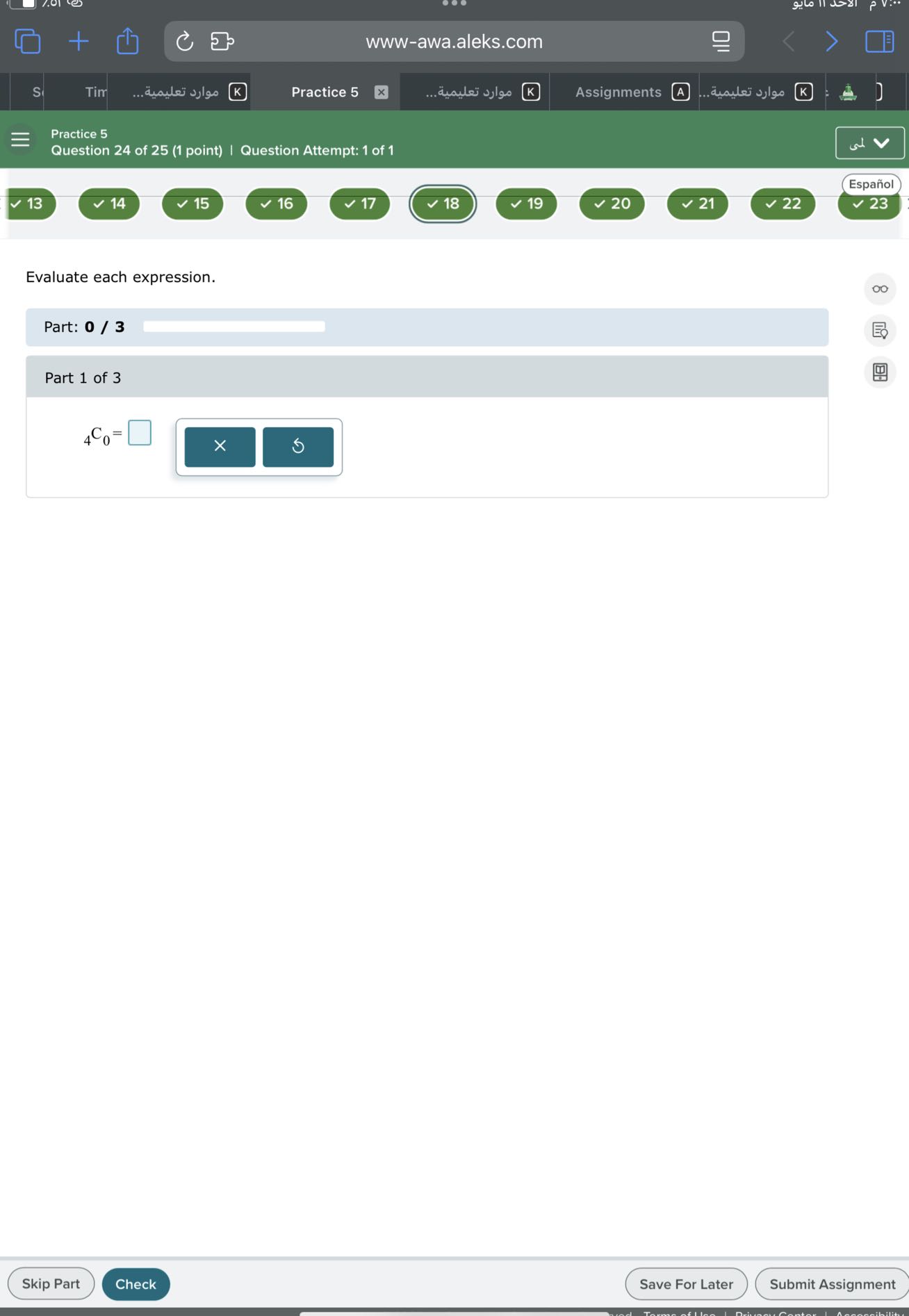 S
Tim
????? ???????...
Practice 5
????? ???????...
K
Assignments A
????? ???????...
Practice 5
Question 24 of 25 (1 point) | Question Attempt: 1 of 1
www-awa.aleks.com
?
?
□
K
x
.
K
]
13
14
15
16
17
18
19
20
Español

Evaluate each expression.

Part: 0 / 3 □

Part 1 of 3

    4C0=□

□
Skip Part
Check
Save For Later
Submit Assignment