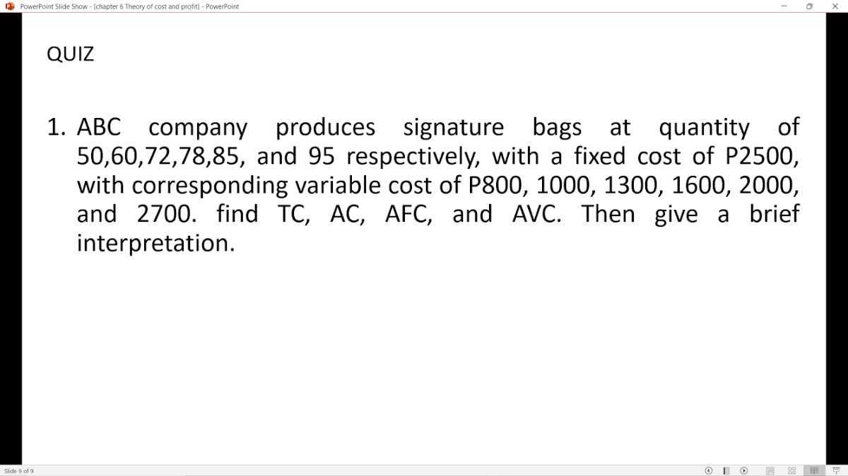 QUIZ
1. A B C company produces signature bags at quantity of 50,60,72,78,85, and 95 respectively, with a fixed cost of P 2500 , with corresponding variable cost of P800, 1000, 1300, 1600, 2000, and 2700. find TC, AC, AFC, and AVC. Then give a brief interpretation.