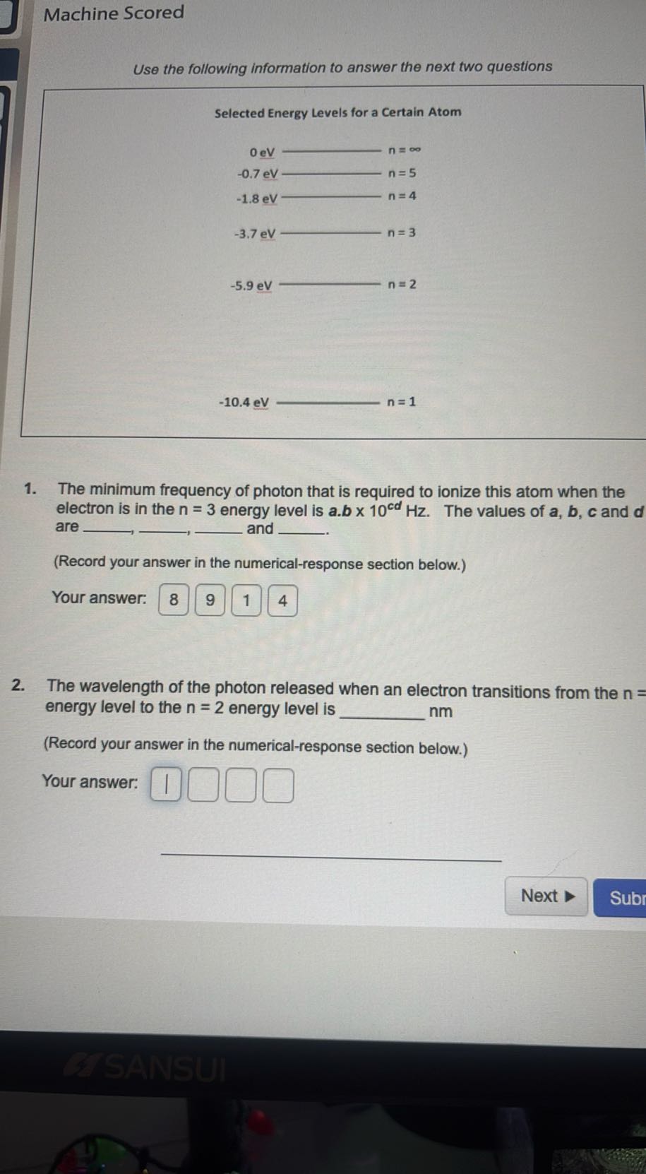 Machine Scored

Use the following information to answer the next two questions

Selected Energy Levels for a Certain Atom
-5.9 eV⟶ n=2
-10.4 eV  n=1
1. The minimum frequency of photon that is required to ionize this atom when the electron is in the n=3 energy level is a . b× 10^c d Hz. The values of a, b, c and d are  and  -.
(Record your answer in the numerical-response section below.)
Your answer: □ 8
9
1
4
2. The wavelength of the photon released when an electron transitions from the n= energy level to the n=2 energy level is  nm
(Record your answer in the numerical-response section below.)
Your answer: □
□
□
□

Next
Subr
