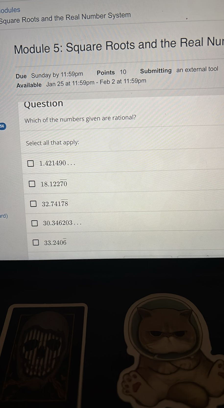 odules
Square Roots and the Real Number System

Module 5: Square Roots and the Real Nur

Due Sunday by 11: 59 pm Points 10 Submitting an external tool Available Jan 25 at 11:59pm - Feb 2 at 11:59pm

Question
Which of the numbers given are rational?

Select all that apply:
1.421490 …
18.122 70
32.741 78
30.346203 …
33.240 6