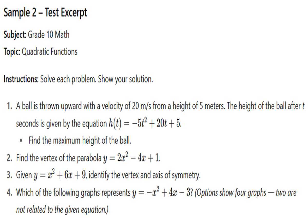 Sample 2 - Test Excerpt
Subject: Grade 10 Math
Topic: Quadratic Functions

Instructions: Solve each problem. Show your solution.
1. A ball is thrown upward with a velocity of 20  m / s from a height of 5 meters. The height of the ball after t seconds is given by the equation h(t)=-5 t^2+20 t+5.
- Find the maximum height of the ball.
2. Find the vertex of the parabola y=2 x^2-4 x+1.
3. Given y=x^2+6 x+9, identify the vertex and axis of symmetry.
4. Which of the following graphs represents y=-x^2+4 x-3 ? (Options show four graphs - two are not related to the given equation.)
