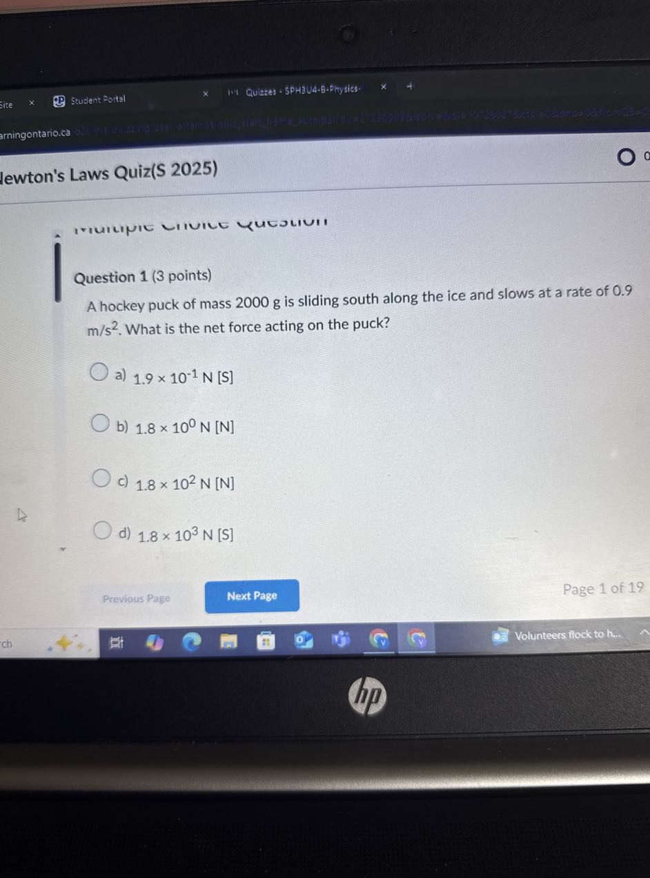 Student Portsl
1.4 Quizzes - SPHIU4-6-Physics:
site
arningontario.ca
lewton's Laws Quiz(S 2025)

Question 1 (3 points)
A hockey puck of mass 2000 g is sliding south along the ice and slows at a rate of 0.9 m / s^2. What is the net force acting on the puck?
a) 1.9 × 10^-1 N[ S]
b) 1.8 × 10^0 N[ N]
c) 1.8 × 10^2 N[ N]
d) 1.8 × 10^3 N[ S]
Previous Page
Next Page
Page 1 of 19
Volunteers flock to h...
ch
ol
13
(v)
( 8
?
(ip)