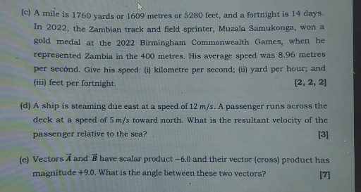 (c) A mile is 1760 yards or 1609 metres or 5280 feet, and a fortnight is 14 days. In 2022, the Zambian track and field sprinter, Muzala Samukonga, won a gold medal at the 2022 Birmingham Commonwealth Games, when he represented Zambia in the 400 metres. His average speed was 8.96 metres per second. Give his speed: (i) kilometre per second; (ii) yard per hour; and (iii) feet per fortnight.
[2, 2, 2]
(d) A ship is steaming due east at a speed of 12  m / s. A passenger runs across the deck at a speed of 5  m / s toward north. What is the resultant velocity of the passenger relative to the sea?

[3]
(e) Vectors A⃗ and B⃗ have scalar product -6.0 and their vector (cross) product has magnitude +9.0 . What is the angle between these two vectors?

[7]
