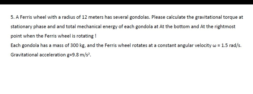5. A Ferris wheel with a radius of 12 meters has several gondolas. Please calculate the gravitational torque at stationary phase and and total mechanical energy of each gondola at At the bottom and At the rightmost point when the Ferris wheel is rotating !
Each gondola has a mass of 300 kg , and the Ferris wheel rotates at a constant angular velocity ω=1.5 rad / s.
Gravitational acceleration g=9.8  m / s^2.