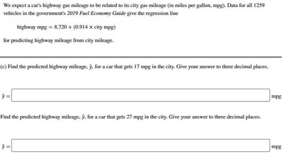 We expect a car's highway gas mileage to be related to its city gas mileage (in miles per gallon, mpg). Data for all 1259 vehicles in the government's 2019 Fuel Economy Guide give the regression line

    highway mpg=8.720+(0.914 × city mpg)

for predicting highway mileage from city mileage.
(c) Find the predicted highway mileage, ŷ, for a car that gets 17 mpg in the city. Give your answer to three decimal places.

    ŷ=

□ mpg

Find the predicted highway mileage, ŷ, for a car that gets 27 mpg in the city. Give your answer to three decimal places.

    ŷ=

□ mpg