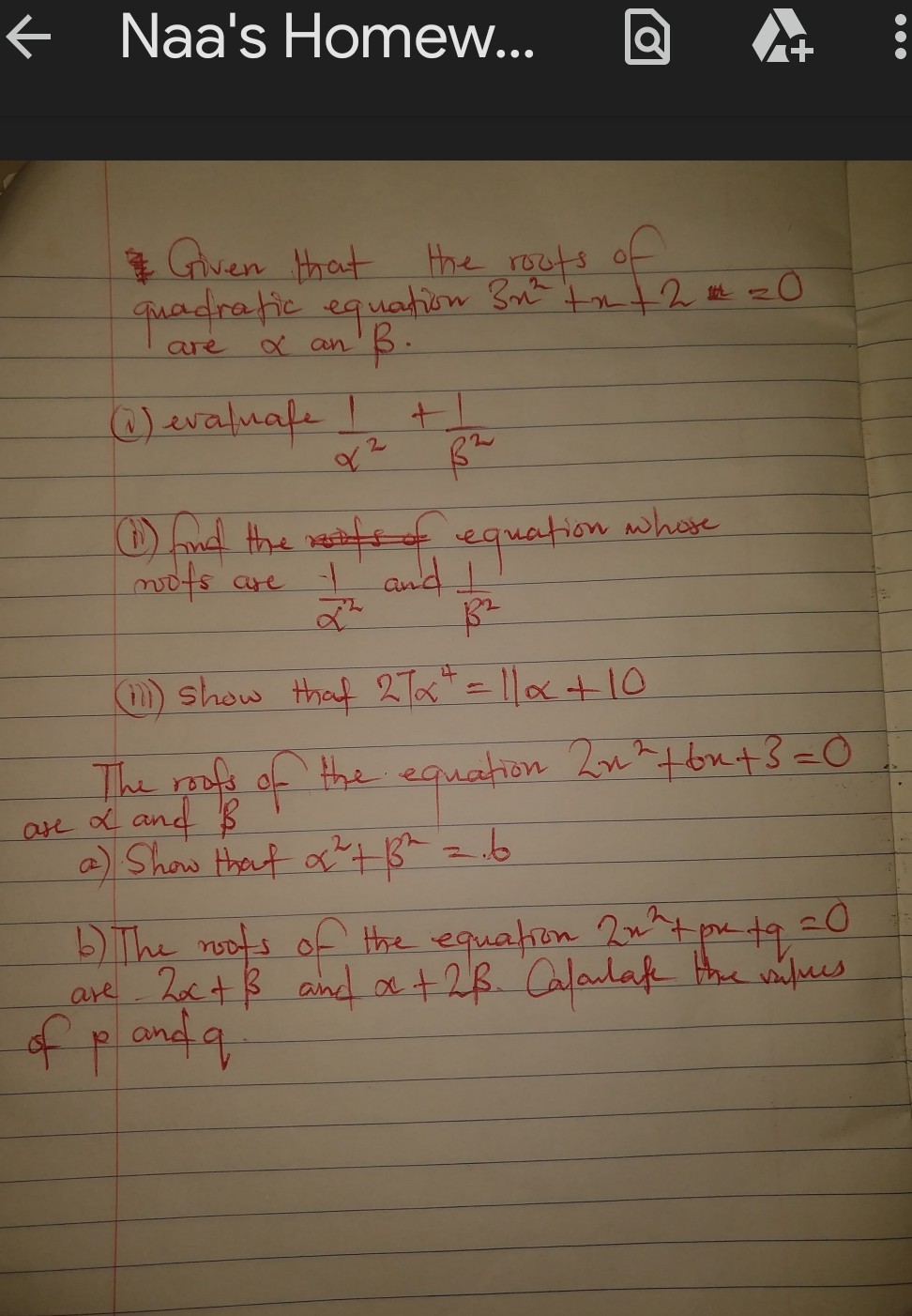 Given that the routs of quadratic equation 3 x^2+x+2=0 are α an β.
(i) evaluafe (1)/(α^2)+(1)/(β^2)
(ii) Ind the of equation whose nots are (1)/(α^2) and (1)/(β^2)
(iii) Show that 27 α^4=11 α+10

The roofs of the equation 2 x^2+6 x+3=0 are α and β
a). Show that α^2+β^2=.6
b) The nots of the equation 2 x^2+p x+q=0 are 2 α+β and α+2 β. Calarlate the values of p and q.