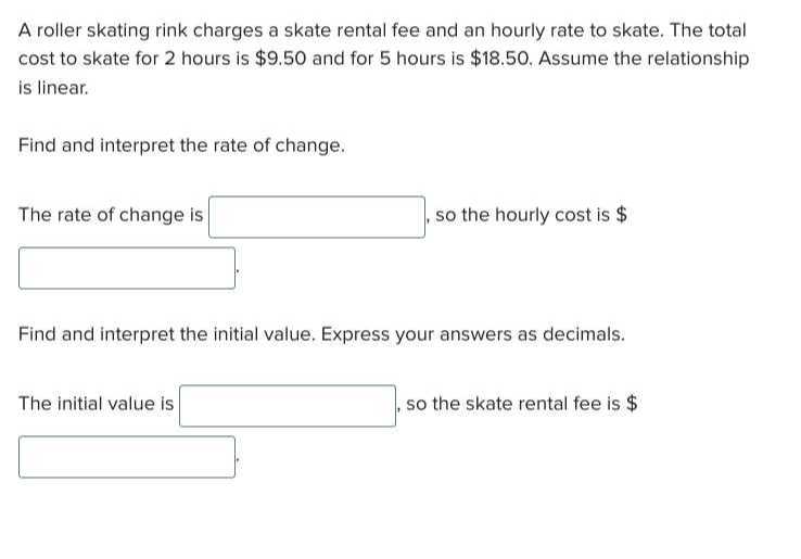 A roller skating rink charges a skate rental fee and an hourly rate to skate. The total cost to skate for 2 hours is $ 9.50 and for 5 hours is $ 18.50. Assume the relationship is linear.

Find and interpret the rate of change.

The rate of change is □ , so the hourly cost is $
□
Find and interpret the initial value. Express your answers as decimals.

The initial value is □ , so the skate rental fee is $
□