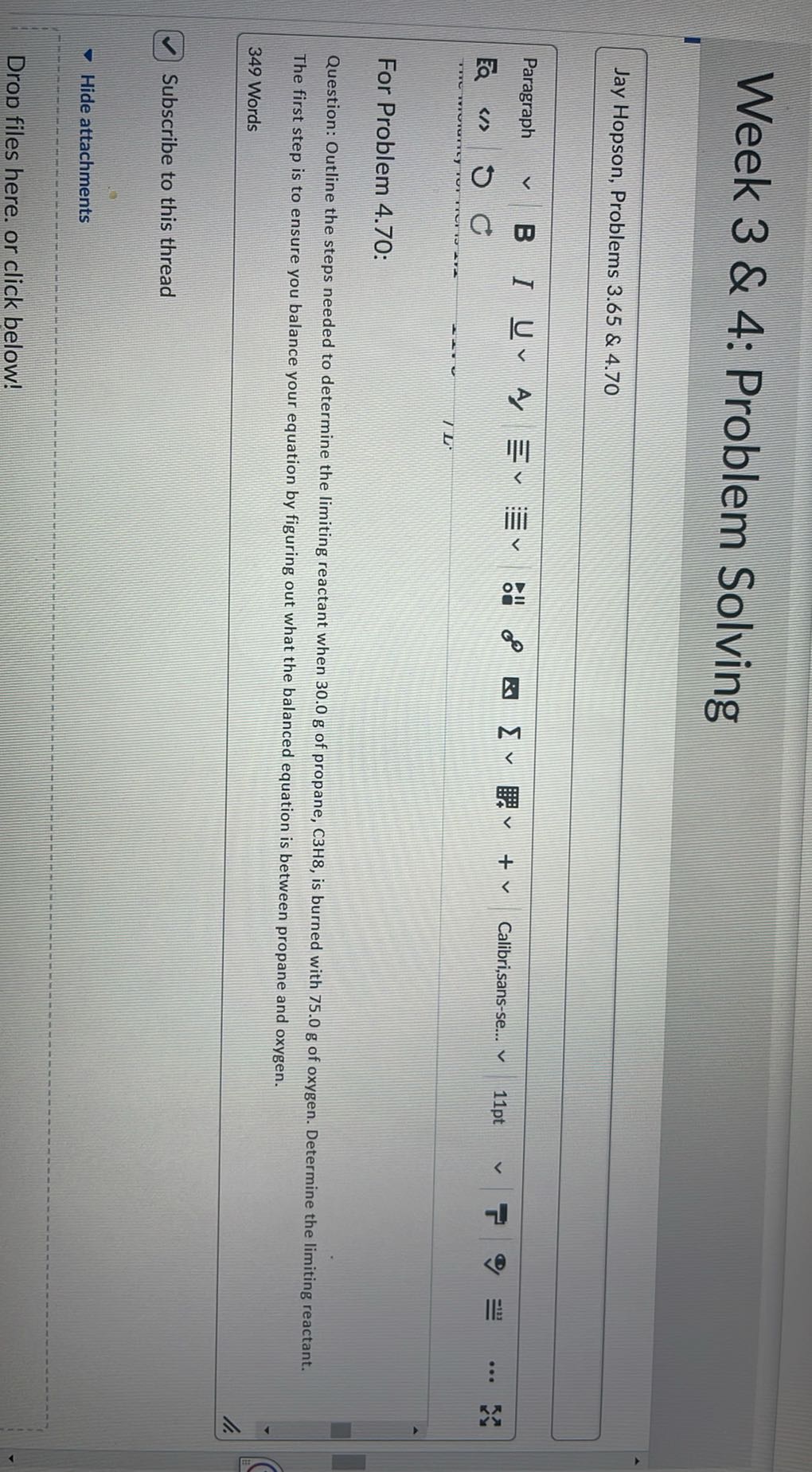 Week 3 & 4: Problem Solving

Jay Hopson, Problems 3.65 & 4.70

For Problem 4.70:

Question: Outline the steps needed to determine the limiting reactant when 30.0 g of propane, C 3 H 8 , is burned with 75.0 g of oxygen. Determine the limiting reactant. The first step is to ensure you balance your equation by figuring out what the balanced equation is between propane and oxygen.
349 Words

Subscribe to this thread

Hide attachments

Drod files here. or click below!