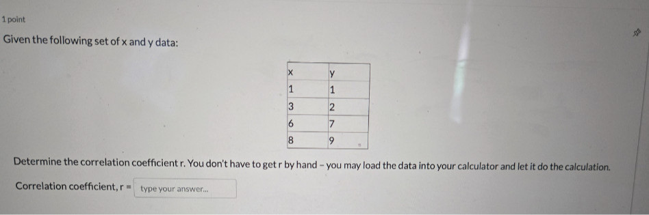 1 point
Given the following set of x and y data:

x     y 

1     1 

3     2 

6     7 

8     9 



Determine the correlation coefficient r. You don't have to get r by hand - you may load the data into your calculator and let it do the calculation.
Correlation coefficient, r= □ type your answer....