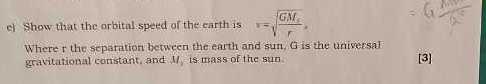 e) Show that the orbital:speed of the earth is v=√((G M)/(r)),

Where r the sepatation between the earth and sun, G is the universal: gravitational constant, and M, is mass of the sun.

[3]
