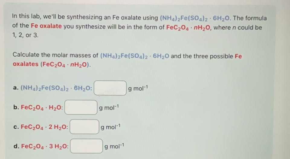 In this lab, we'll be synthesizing an Fe oxalate using (NH4)2Fe(SO4)2· 6 H2O. The formula of the Fe oxalate you synthesize will be in the form of FeC2O4· n H2O, where n could be 1,2 , or 3 .

Calculate the molar masses of (NH4)2Fe(SO4)2· 6 H2O and the three possible Fe oxalates (FeC2O4· n H2O).
a. (NH4)2Fe(SO4)2· 6 H2O : □ gmol^-1
b. FeC2O4·H2O : □ gmol^-1
c. FeC2O4· 2 H2O : □ gmol^-1
d. FeC2O4· 3 H2O : □ gmol^-1