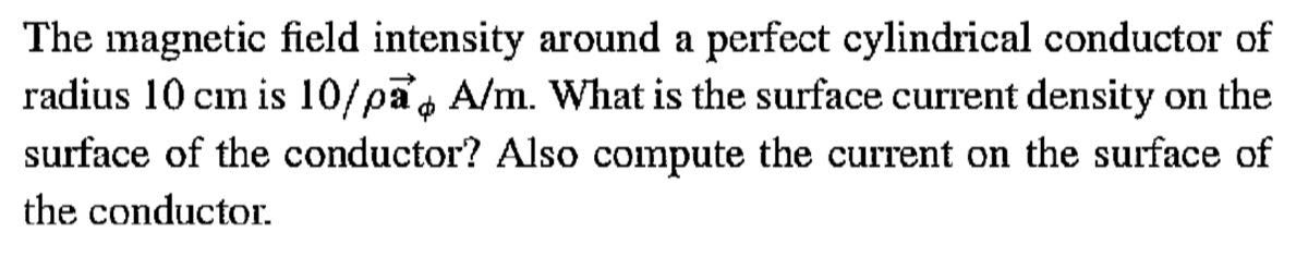 The magnetic field intensity around a perfect cylindrical conductor of radius 10  cm is 10 / ρ𝐚ϕA / m. What is the surface current density on the surface of the conductor? Also compute the current on the surface of the conductor.