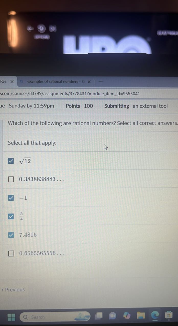 Real
examples of rational numbers -
com/courses/83799/assignments/3778431?moduleitemid=9555041
Sunday by 11:59pm
Points 100
Submitting an external tool

Which of the following are rational numbers? Select all correct answers.

Select all that apply:
√(12)
0.3838838883 …
-1
(5)/(4)
7.4815
0.6565565556 …
- Previous
Search