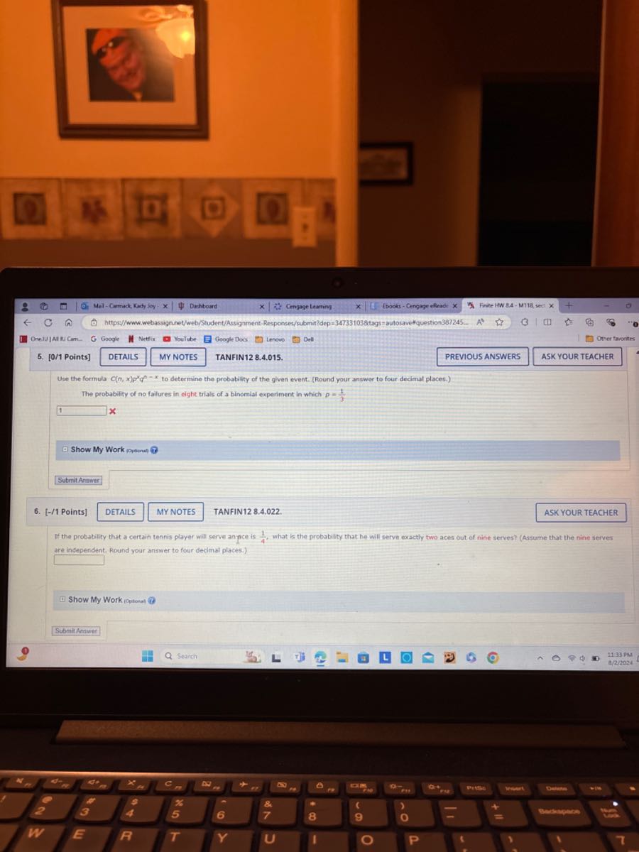 2.
Mal - Cormack. Katy ioy
Deshboserd
Cengige tearting
Enosks-Cengige elfeads x
Finste INW SA - MT18 seet x
ORelulatinCam.
Google
Nettix
Youlube
Google Doxs
Levove
Den
5. [0/1 Points]
DETAILS
MY NOTES
TANFIN12 8.4.015.
PREVIOUS ANSWERS
ASK YOUR TEACHER
Use the formula C(n, x) p^x q^–x to determine the probability of the glven event. (Round your answer to four decimal places.)
The probabifity of no failures in eight trials of a binomial experiment in which p=(1)/(3)
1
x
Show My Work iopsenat
Sutmit Alianur
6. [-/1 Points]
DETAILS
MY NOTES
TANFIN12 8.4.022
ASK YOUR TEACHER
If the probabilicy that a certain tennis player will serve an pee is (1)/(4), what is the probability that he will serve exactly two aces out of nine serves? (Aasume that the nine serves are independent, Round your answer to four decimal places.)
□
Show My Work iqutanat
9
Submit Answer