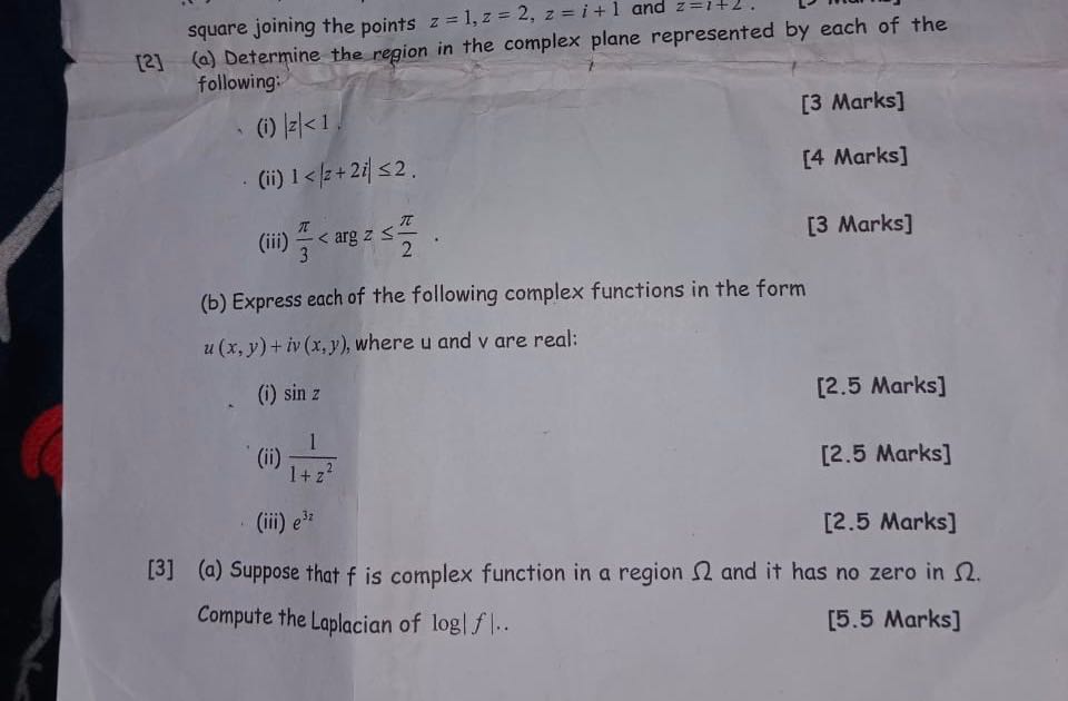 square joining the points z=1, z=2, z=i+1 and z=l+2.
[2] (a) Determine the region in the complex plane represented by each of the following:
(i) |z|<1.
[3 Marks]
(ii) 1<|z+2 i| ≤ 2.
[4 Marks]
(iii) (π)/(3)< z ≤(π)/(2).
[3 Marks]
(b) Express each of the following complex functions in the form u(x, y)+i v(x, y), where u and v are real:
(i) sin z
[2.5 Marks]
(ii) (1)/(1+z^2)
[2.5 Marks]
(iii) e^32
[2.5 Marks]
[3] (a) Suppose that f is complex function in a region Ω and it has no zero in Ω.
Compute the Laplacian of log |f|..
[5.5 Marks]