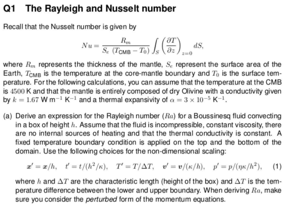 Q1 The Rayleigh and Nusselt number
Recall that the Nusselt number is given by

    N u=(Rm)/(Se(TCMB-T0))∫S((∂ T)/(∂ z))z=0 d S

where Rm represents the thickness of the mantle, Se represent the surface area of the Earth, TCMB is the temperature at the core-mantle boundary and T0 is the surface temperature. For the following calculations, you can assume that the temperature at the CMB is 4500 K and that the mantle is entirely composed of dry Olivine with a conductivity given by k=1.67  W m^-1 K^-1 and a thermal expansivity of α=3 × 10^-5 K^-1.
(a) Derive an expression for the Rayleigh number (Ra) for a Boussinesq fluid convecting in a box of height h. Assume that the fluid is incompressible, constant viscosity, there are no internal sources of heating and that the thermal conductivity is constant. A fixed temperature boundary condition is applied on the top and the bottom of the domain. Use the following choices for the non-dimensional scaling:

    x^'=x / h,    t^'=t /(h^2 / κ),    T^'=T / Δ T,   v^'=v /(κ / h),    p^'=p /(ηκ / h^2),

where h and Δ T are the characteristic length (height of the box) and Δ T is the temperature difference between the lower and upper boundary. When deriving R a, make sure you consider the perturbed form of the momentum equations.