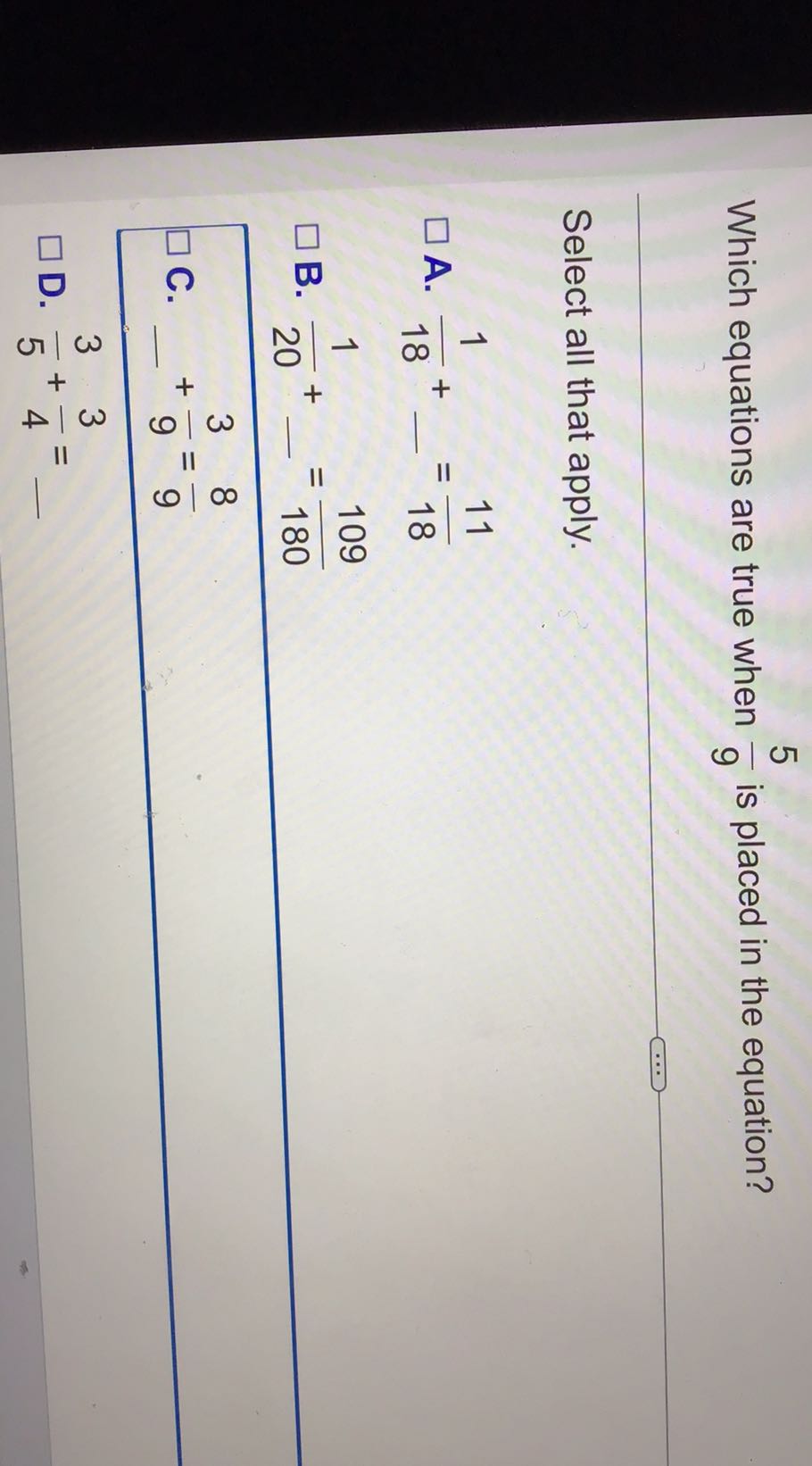 Which equations are true when (5)/(9) is placed in the equation?

Select all that apply.
A. (1)/(18)+=(11)/(18)
B. (1)/(20)+-=(109)/(180)
C. -(3)/(9)=(8)/(9)
D. (3)/(5)+(3)/(4)=