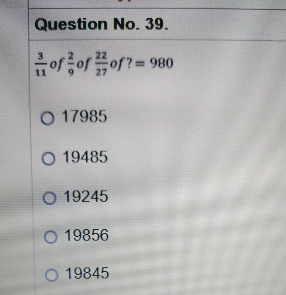 Question No. 39.
(3)/(11) of (2)/(9) of (22)/(27) of ?=980
17985
19485
19245
19856
19845