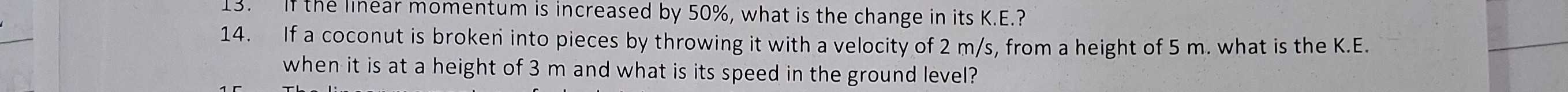 13. If the linear momentum is increased by 50 %, what is the change in its K.E.?
14. If a coconut is broken into pieces by throwing it with a velocity of 2  m / s, from a height of 5 m . what is the K.E. when it is at a height of 3 m and what is its speed in the ground level?