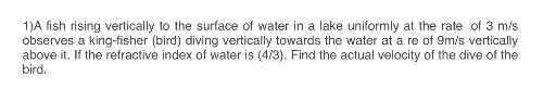 1)A fish rising vertically to the surface of water in a lake uniformly at the rate of 3  m / s observes a king-fisher (bird) diving vertically towards the water at a re of 9  m / s vertically above it. If the refractive index of water is (4 / 3). Find the actual velocity of the dive of the bird.