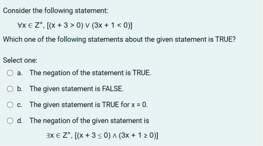 Consider the following statement:

    ∀ x ∈ Z^+,[(x+3>0) ∨(3 x+1<0)]


Which one of the following statements about the given statement is TRUE?

Select one: □
a. The negation of the statement is TRUE.
b. The given statement is FALSE.
c. The given statement is TRUE for x=0.
d. The negation of the given statement is

    ∃ x ∈ Z^+,[(x+3 ≤ 0) ∧(3 x+1 ≥ 0)]
