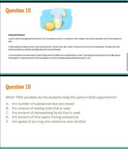 Question 10

Weicylerliknain Hell

Question 10
Which TwO variables do the students keep the same in both experiments?
A. the number of substances that are mixed
B. the amount of baking soda that is used
C. the amount of dishwashing liquid that is used
D. the amount of time spent maing substances

E the speed of pouring one substance over another