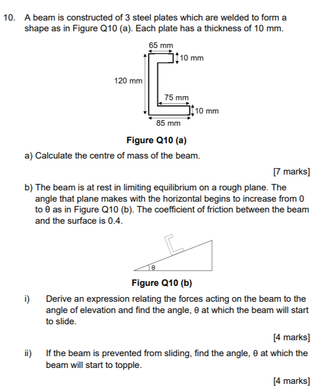 10. A beam is constructed of 3 steel plates which are welded to form a shape as in Figure Q10 (a). Each plate has a thickness of 10  mm.
Figure Q10 (a)
a) Calculate the centre of mass of the beam.
[7 marks]
b) The beam is at rest in limiting equilibrium on a rough plane. The angle that plane makes with the horizontal begins to increase from 0 to θ as in Figure Q10 (b). The coefficient of friction between the beam and the surface is 0.4 .
Figure Q10 (b)
i) Derive an expression relating the forces acting on the beam to the angle of elevation and find the angle, θ at which the beam will start to slide.
[4 marks]
ii) If the beam is prevented from sliding, find the angle, θ at which the beam will start to topple.
[4 marks]