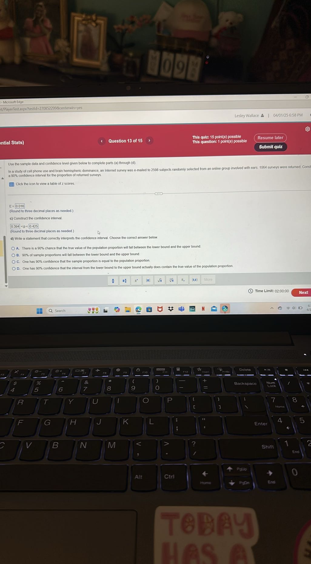 - Microsoft Edge
h/PlisyerTestaspxitestid=2708522998?centerwin=yes
Lesley Wallace 2 | 04/01/25 6:58 PM
intial Stats)
Question 13 of 15
This quiz: 15 point(s) possible
This question: 1 point(s) possible
Resume later
Submit quiz

Use the sample data and confidence level given below to complete parts (a) through (d).
In a study of cell phone use and brain hemispheric dominance, an internet survey was e-mailed to 2598 subjects randomly selected from an online group involved with ears. 1004 surveys were returned Const a 90 % confidence interval for the proportion of returned surveys.

Click the icon to vew a table of z scores.
E=0.016
(Round to three decimal places as needed.)
c) Construct the confidence interval.
0.394<p<0.425
(Round to three decimal places as needed.)
d) Write a statement that correctly interprets the confidence interval. Choose the correct answer below

O A. There is a 90 % chance that the true value of the population proportion will fall between the lower bound and the upper bound
O B. 90 % of sample proportions will fall between the lower bound and the upper bound
OC. One has 90 % confidence that the sample proportion is equal to the population proportion.
D. One has 90 % confidence that the interval from the lower bound to the upper bound actually does contain the true value of the population proportion.
(1) Time Limit: 02:00:00
Next
Search