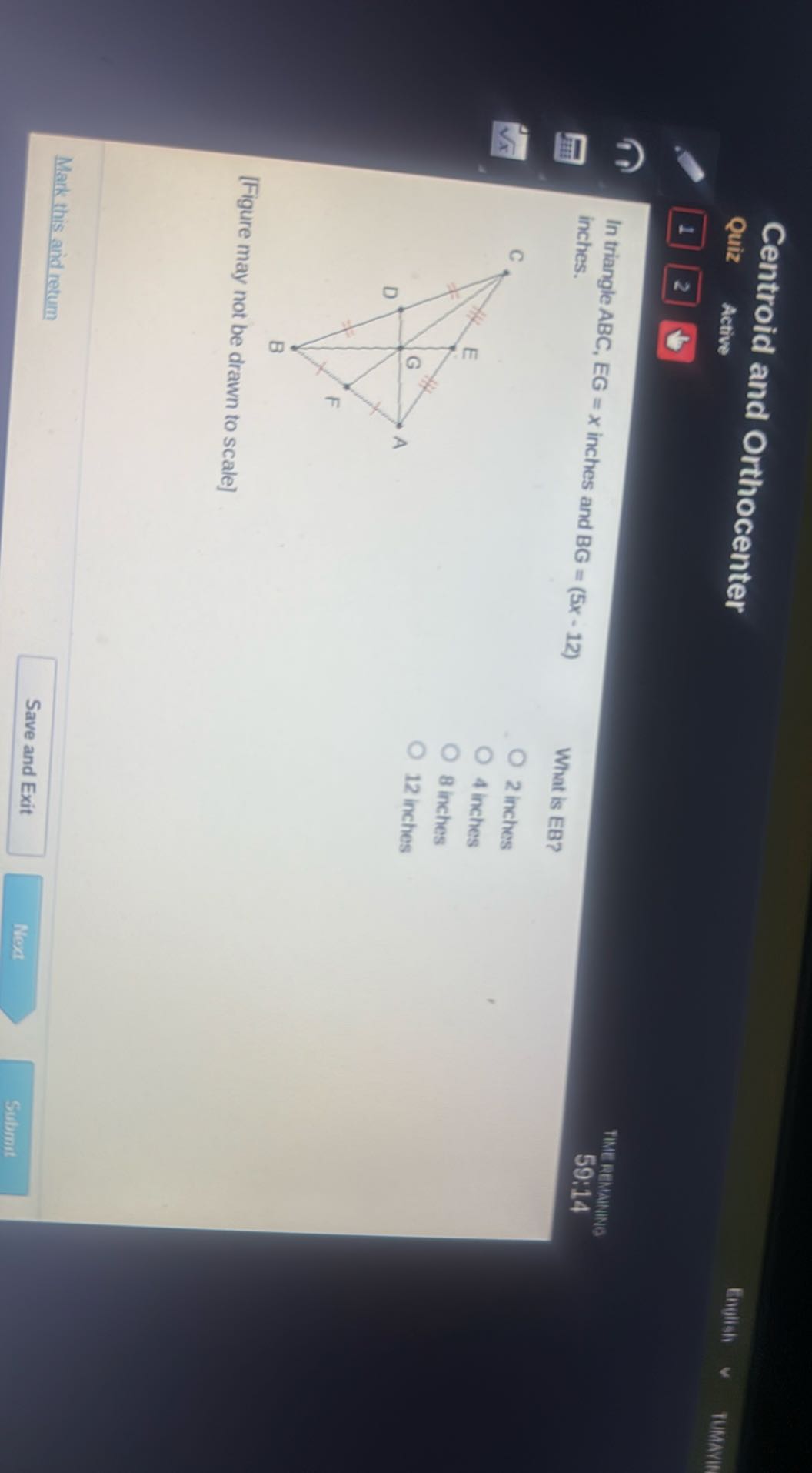 Centroid and Orthocenter
Quiz Active
Enulish
1
2
TIME REMANINE

In triangle ABC, EG=x inches and BG=(5 x-12) inches.
[Figure may not be drawn to scale]
2 inches
4 inches
8 inches
12 inches