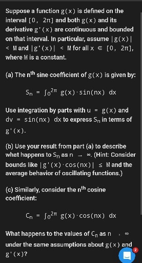 Suppose a function g(x) is defined on the interval [0,2 π] and both g(x) and its derivative g^'(x) are continuous and bounded on that interval. In particular, assume |g(x)| <M and |g^'(x)|<M for all x ∈[0,2 π], where M is a constant.
(a) The n^th sine coefficient of g(x) is given by:

    Sn=∫0^2 π g(x) ·sin (n x) d x


Use integration by parts with u=g(x) and d v=sin (n x) d x to express Sn in terms of g^'(x).
(b) Use your result from part (a) to describe what happens to Sn as n →∞. (Hint: Consider bounds like |g^'(x) ·cos (n x)| ≤ M and the average behavior of oscillating functions.)
(c) Similarly, consider the 𝐧^th cosine coefficient:

    Cn=∫0^2 π g(x) ·cos (n x) d x


What happens to the values of Cn as n

∞ under the same assumptions about g(x) and g^'(x) ?

2